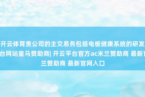 开云体育贵公司的主交易务包括电板健康系统的研发-开云平台网站皇马赞助商| 开云平台官方ac米兰赞助商 最新官网入口