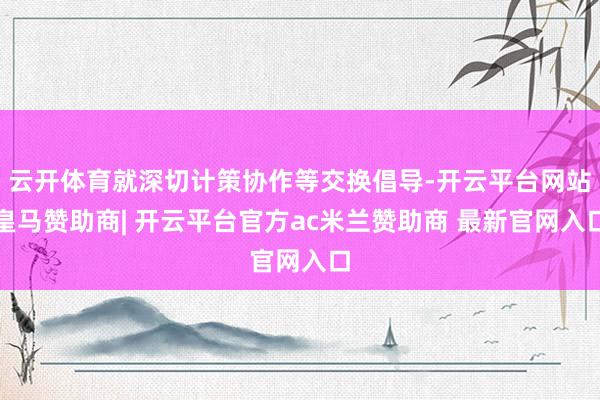 云开体育就深切计策协作等交换倡导-开云平台网站皇马赞助商| 开云平台官方ac米兰赞助商 最新官网入口
