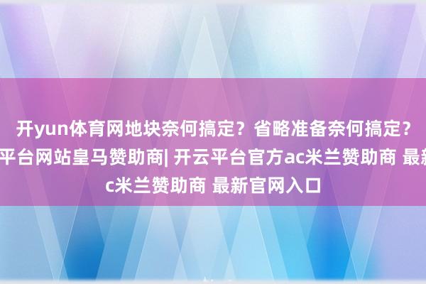 开yun体育网地块奈何搞定？省略准备奈何搞定？谢谢-开云平台网站皇马赞助商| 开云平台官方ac米兰赞助商 最新官网入口