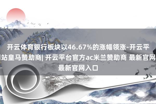 开云体育银行板块以46.67%的涨幅领涨-开云平台网站皇马赞助商| 开云平台官方ac米兰赞助商 最新官网入口