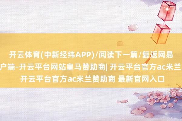 开云体育(中新经纬APP)/阅读下一篇/复返网易首页下载网易新闻客户端-开云平台网站皇马赞助商| 开云平台官方ac米兰赞助商 最新官网入口