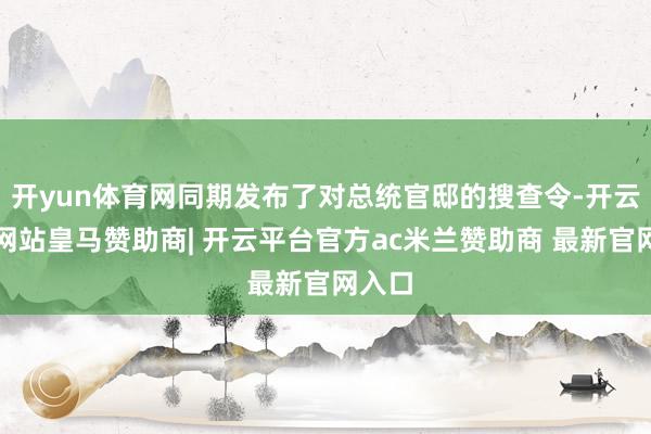 开yun体育网同期发布了对总统官邸的搜查令-开云平台网站皇马赞助商| 开云平台官方ac米兰赞助商 最新官网入口
