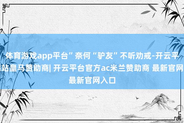 体育游戏app平台”奈何“驴友”不听劝戒-开云平台网站皇马赞助商| 开云平台官方ac米兰赞助商 最新官网入口