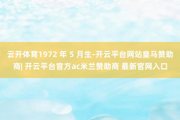 云开体育1972 年 5 月生-开云平台网站皇马赞助商| 开云平台官方ac米兰赞助商 最新官网入口