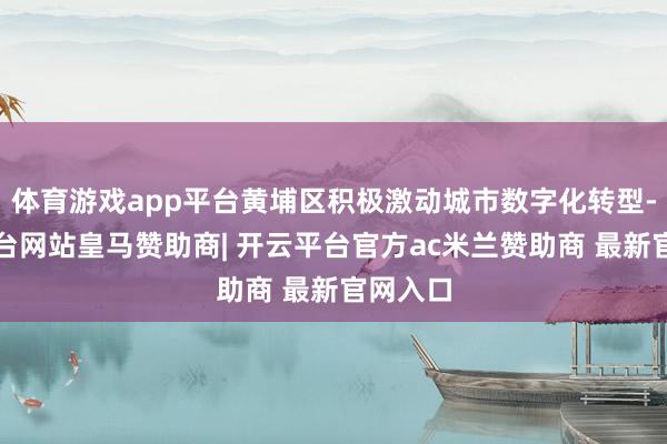 体育游戏app平台黄埔区积极激动城市数字化转型-开云平台网站皇马赞助商| 开云平台官方ac米兰赞助商 最新官网入口