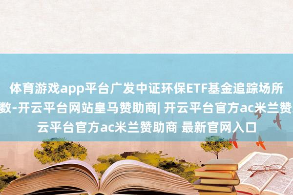 体育游戏app平台广发中证环保ETF基金追踪场所为中证环保产业指数-开云平台网站皇马赞助商| 开云平台官方ac米兰赞助商 最新官网入口