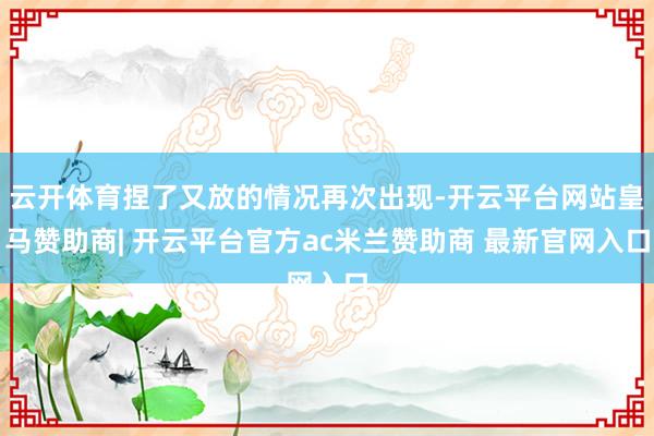云开体育捏了又放的情况再次出现-开云平台网站皇马赞助商| 开云平台官方ac米兰赞助商 最新官网入口