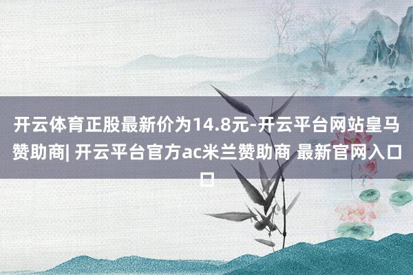 开云体育正股最新价为14.8元-开云平台网站皇马赞助商| 开云平台官方ac米兰赞助商 最新官网入口