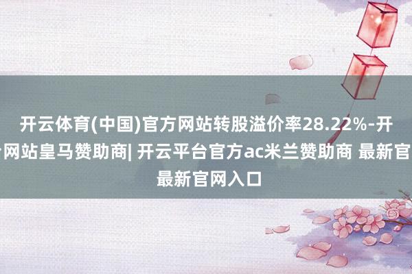 开云体育(中国)官方网站转股溢价率28.22%-开云平台网站皇马赞助商| 开云平台官方ac米兰赞助商 最新官网入口