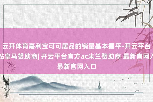 云开体育嘉利宝可可居品的销量基本握平-开云平台网站皇马赞助商| 开云平台官方ac米兰赞助商 最新官网入口