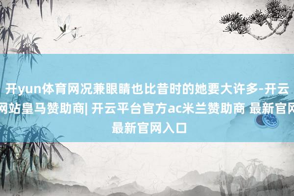 开yun体育网况兼眼睛也比昔时的她要大许多-开云平台网站皇马赞助商| 开云平台官方ac米兰赞助商 最新官网入口