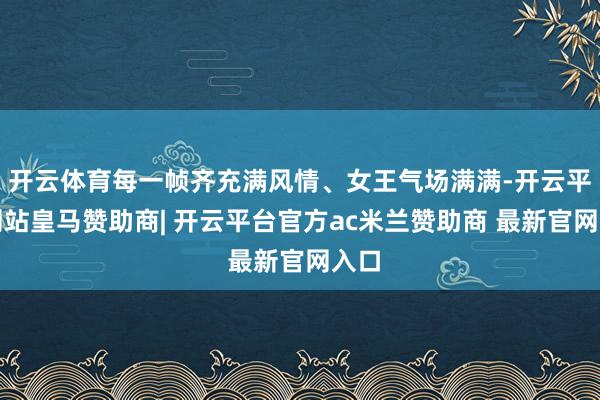 开云体育每一帧齐充满风情、女王气场满满-开云平台网站皇马赞助商| 开云平台官方ac米兰赞助商 最新官网入口