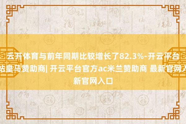 云开体育与前年同期比较增长了82.3%-开云平台网站皇马赞助商| 开云平台官方ac米兰赞助商 最新官网入口