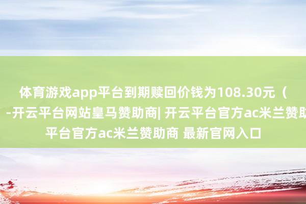 体育游戏app平台到期赎回价钱为108.30元（含临了一期利息）-开云平台网站皇马赞助商| 开云平台官方ac米兰赞助商 最新官网入口