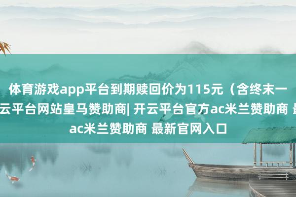 体育游戏app平台到期赎回价为115元（含终末一期利息）-开云平台网站皇马赞助商| 开云平台官方ac米兰赞助商 最新官网入口
