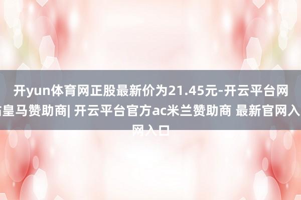 开yun体育网正股最新价为21.45元-开云平台网站皇马赞助商| 开云平台官方ac米兰赞助商 最新官网入口