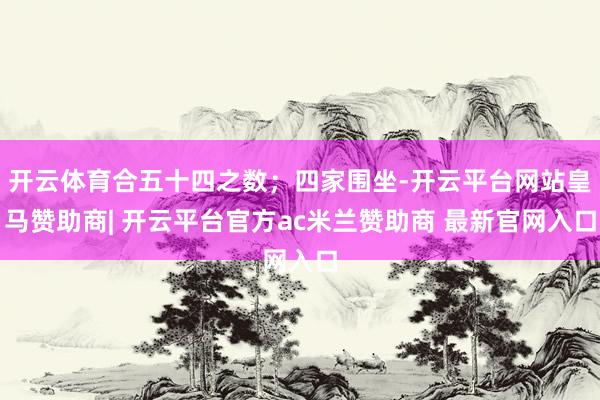 开云体育合五十四之数；四家围坐-开云平台网站皇马赞助商| 开云平台官方ac米兰赞助商 最新官网入口