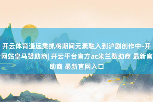 开云体育遥远秉抓将期间元素融入到沪剧创作中-开云平台网站皇马赞助商| 开云平台官方ac米兰赞助商 最新官网入口
